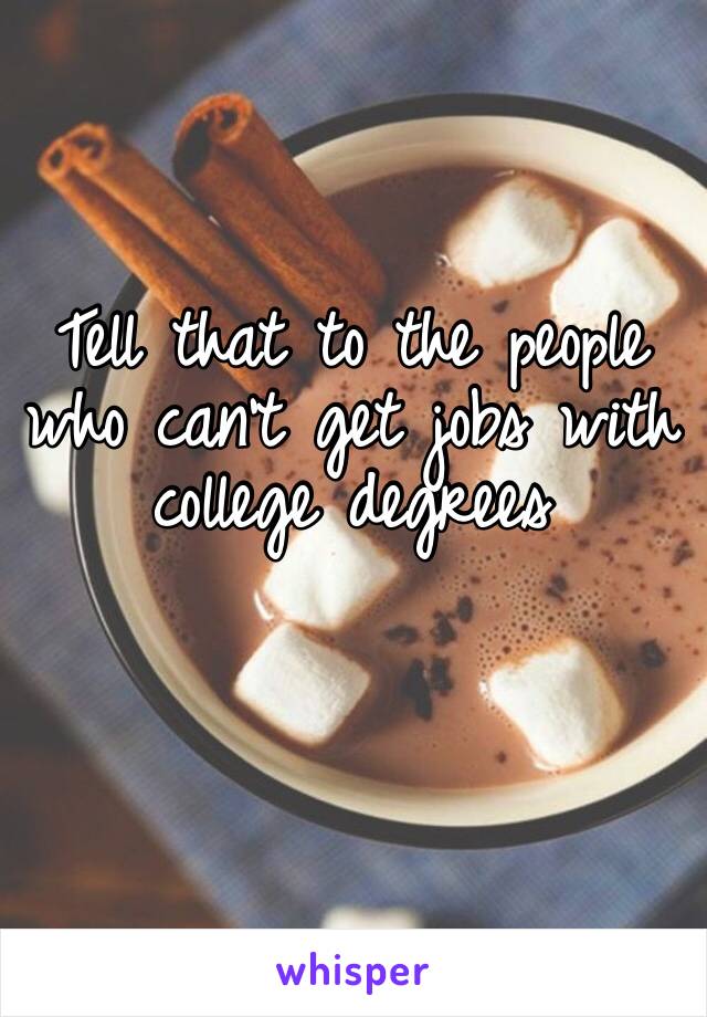 Tell that to the people who can’t get jobs with college degrees 