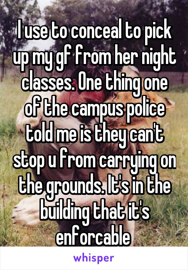 I use to conceal to pick up my gf from her night classes. One thing one of the campus police told me is they can't stop u from carrying on the grounds. It's in the building that it's enforcable 