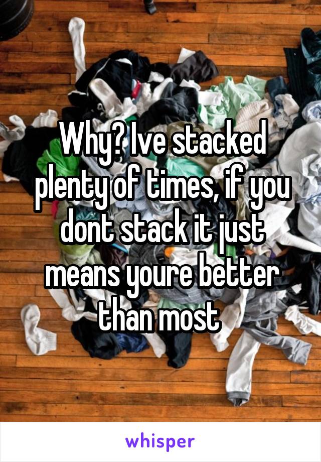 Why? Ive stacked plenty of times, if you dont stack it just means youre better than most 