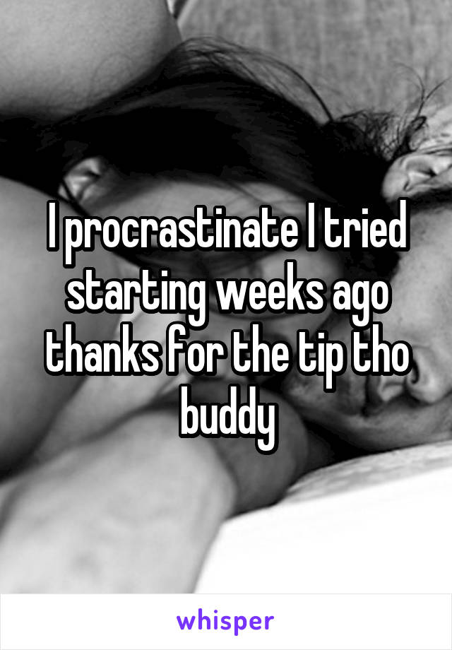 I procrastinate I tried starting weeks ago thanks for the tip tho buddy