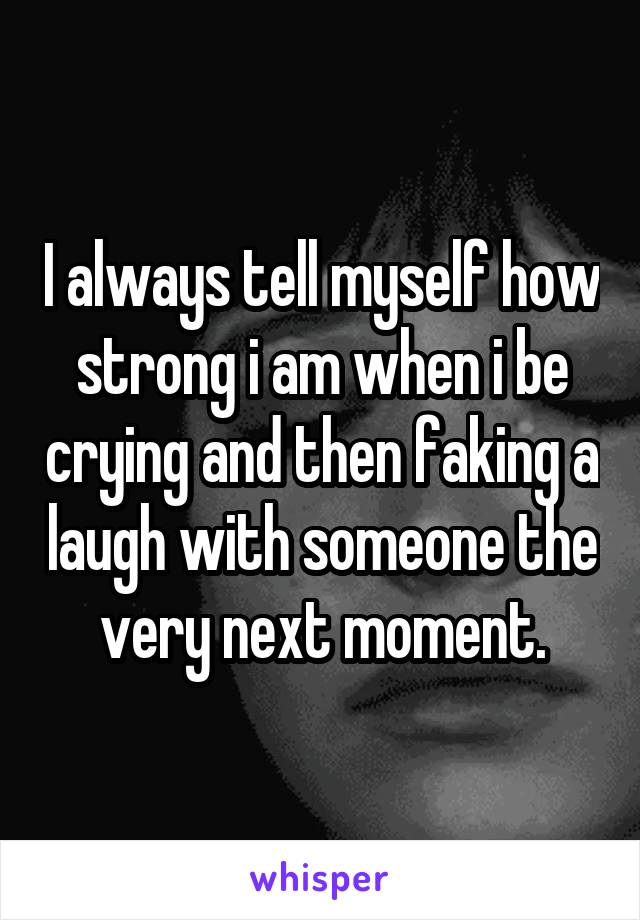 I always tell myself how strong i am when i be crying and then faking a laugh with someone the very next moment.