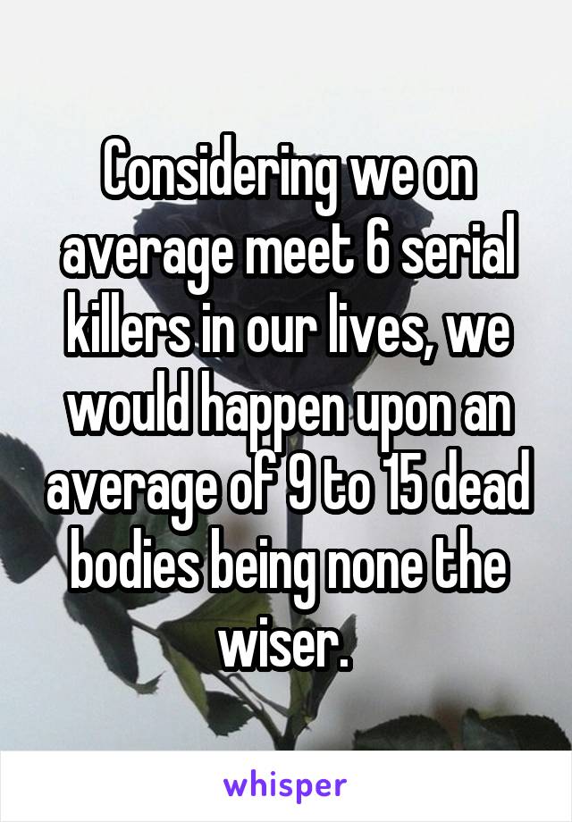 Considering we on average meet 6 serial killers in our lives, we would happen upon an average of 9 to 15 dead bodies being none the wiser. 