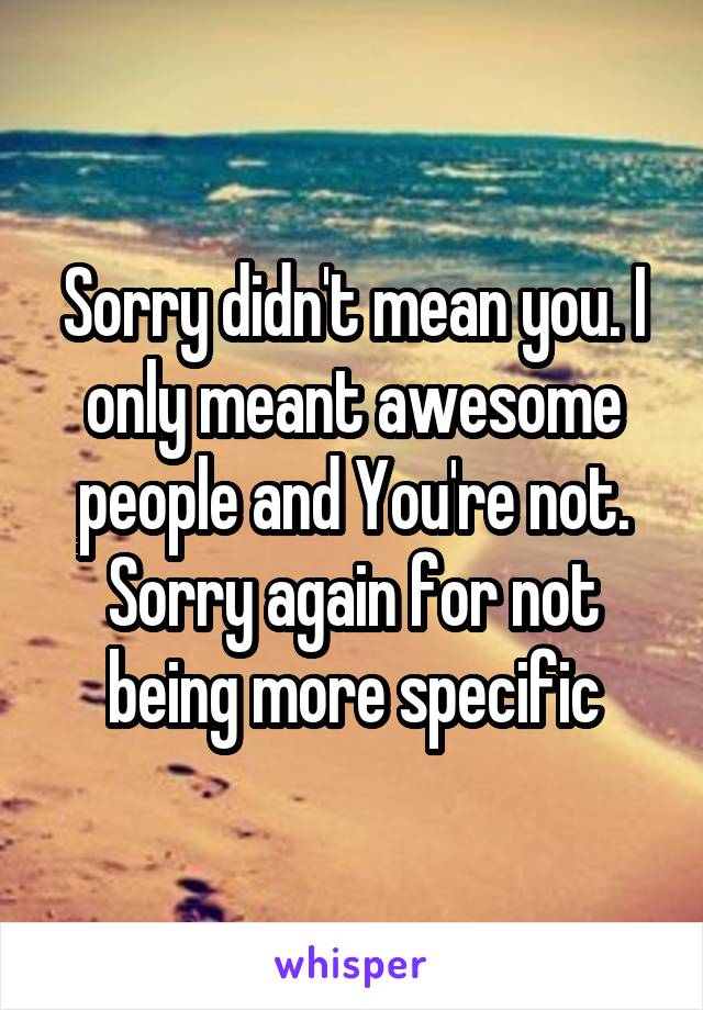 Sorry didn't mean you. I only meant awesome people and You're not. Sorry again for not being more specific