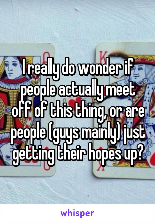 I really do wonder if people actually meet off of this thing, or are people (guys mainly) just getting their hopes up?