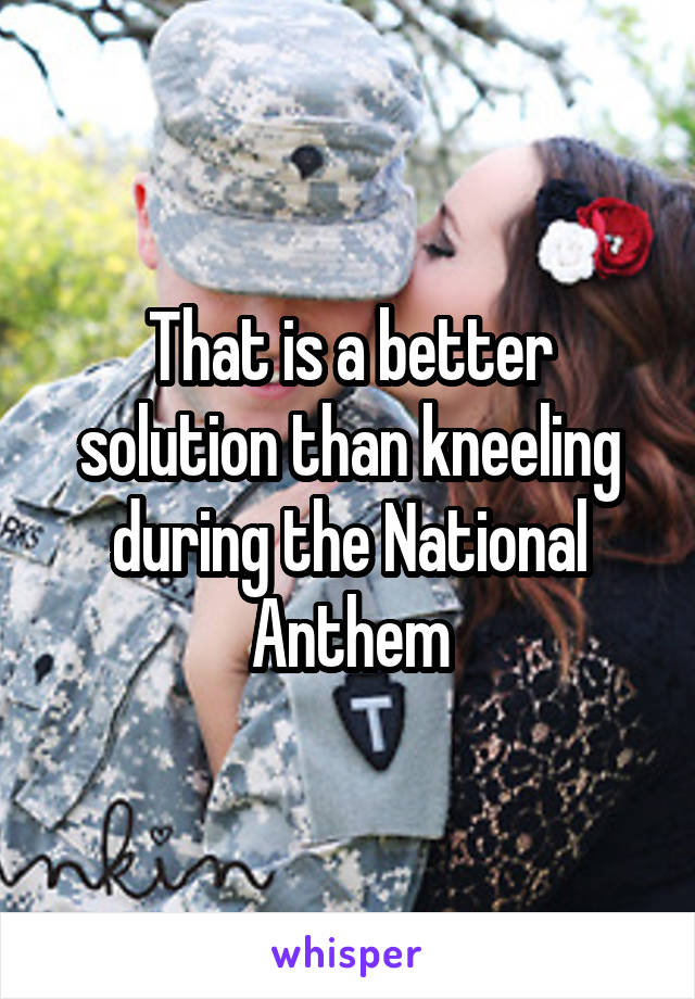 That is a better solution than kneeling during the National Anthem