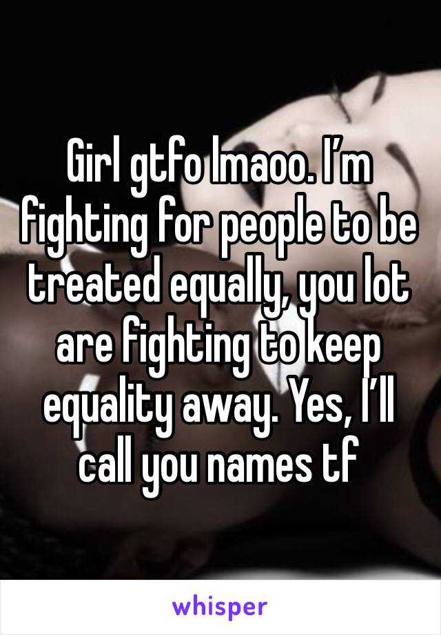 Girl gtfo lmaoo. I’m fighting for people to be treated equally, you lot are fighting to keep equality away. Yes, I’ll call you names tf 