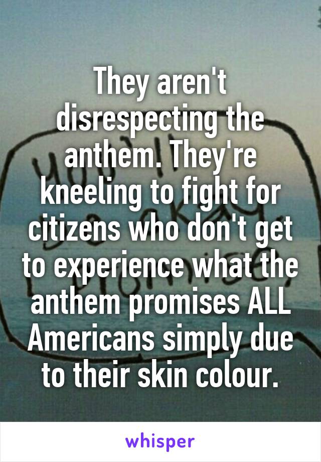 They aren't disrespecting the anthem. They're kneeling to fight for citizens who don't get to experience what the anthem promises ALL Americans simply due to their skin colour.