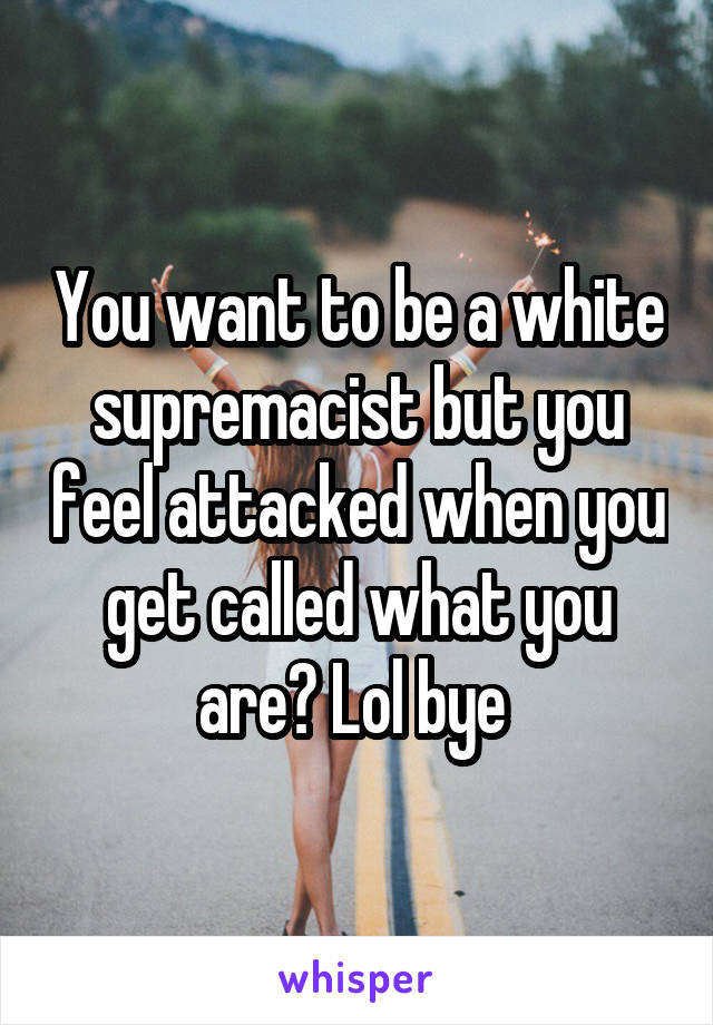 You want to be a white supremacist but you feel attacked when you get called what you are? Lol bye 