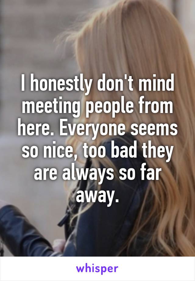 I honestly don't mind meeting people from here. Everyone seems so nice, too bad they are always so far away.