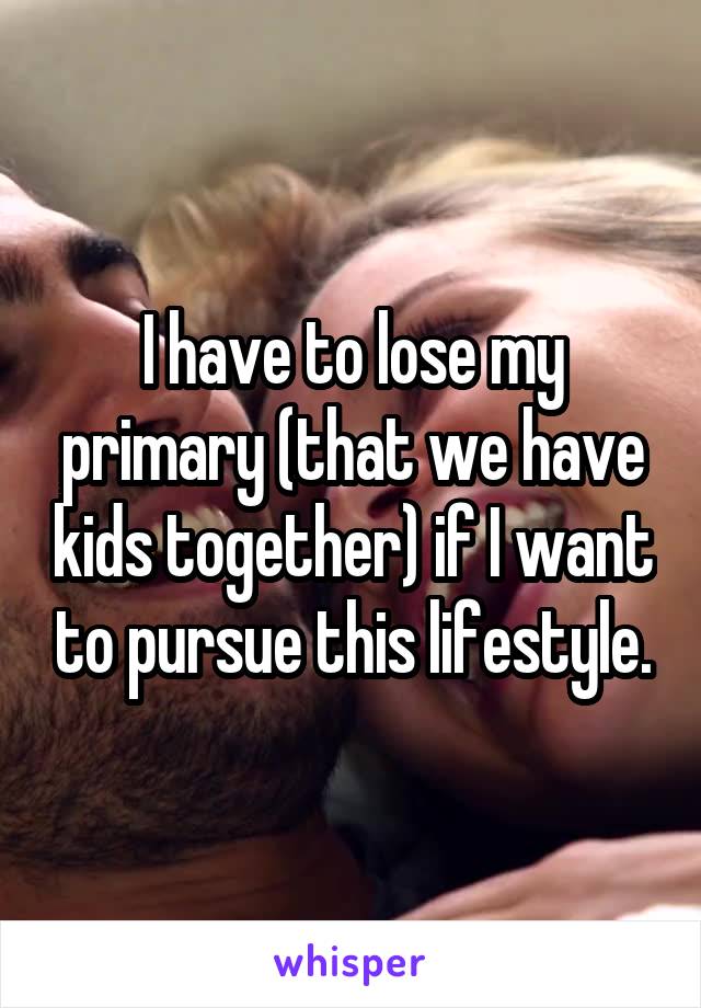 I have to lose my primary (that we have kids together) if I want to pursue this lifestyle.