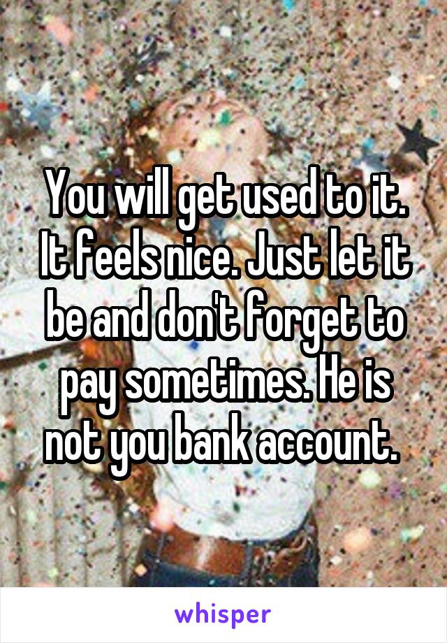 You will get used to it. It feels nice. Just let it be and don't forget to pay sometimes. He is not you bank account. 