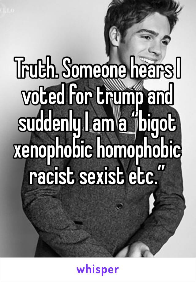 Truth. Someone hears I voted for trump and suddenly I am a “bigot xenophobic homophobic racist sexist etc.”