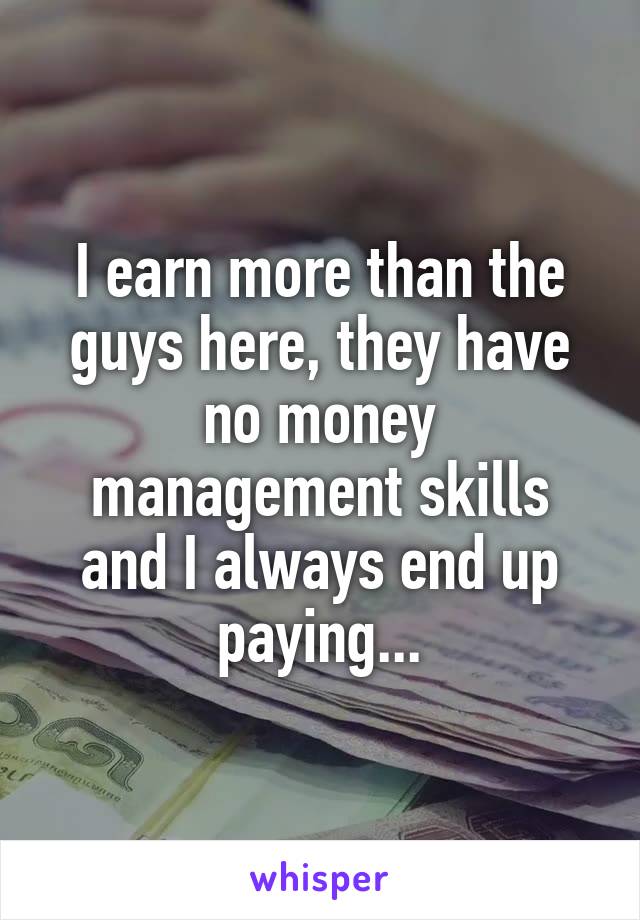 I earn more than the guys here, they have no money management skills and I always end up paying...