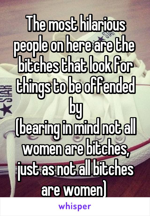 The most hilarious people on here are the  bitches that look for things to be offended by
(bearing in mind not all women are bitches, just as not all bitches are women) 