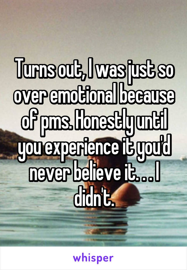 Turns out, I was just so over emotional because of pms. Honestly until you experience it you'd never believe it. . . I didn't.