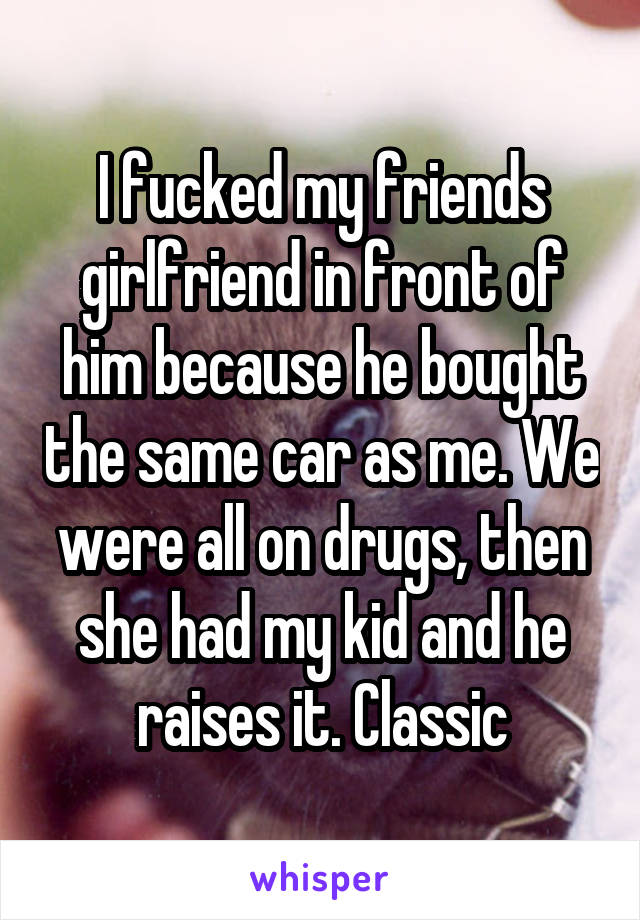 I fucked my friends girlfriend in front of him because he bought the same car as me. We were all on drugs, then she had my kid and he raises it. Classic