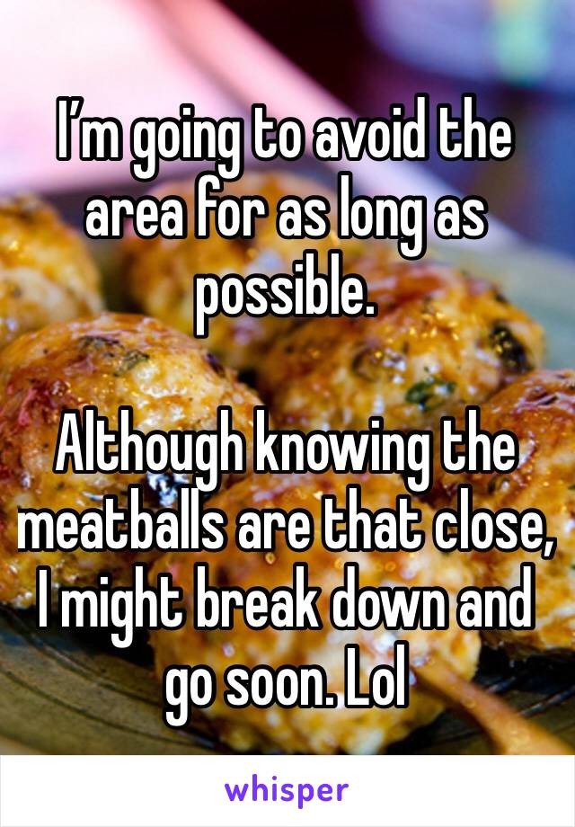 I’m going to avoid the area for as long as possible. 

Although knowing the meatballs are that close, I might break down and go soon. Lol 