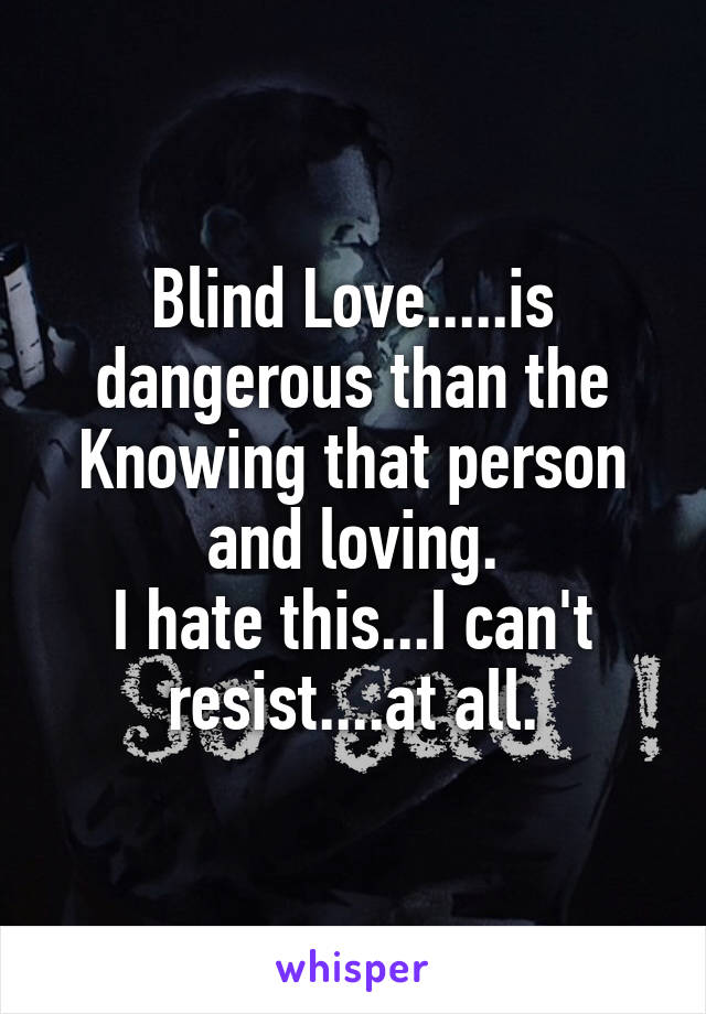 Blind Love.....is dangerous than the Knowing that person and loving.
I hate this...I can't resist....at all.