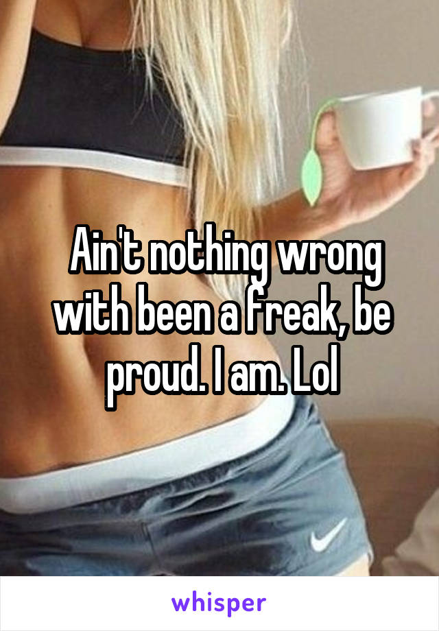  Ain't nothing wrong with been a freak, be proud. I am. Lol