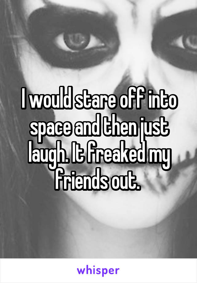 I would stare off into space and then just laugh. It freaked my friends out. 