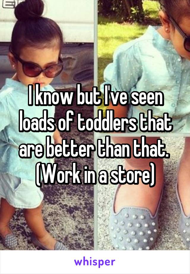 I know but I've seen loads of toddlers that are better than that. 
(Work in a store)