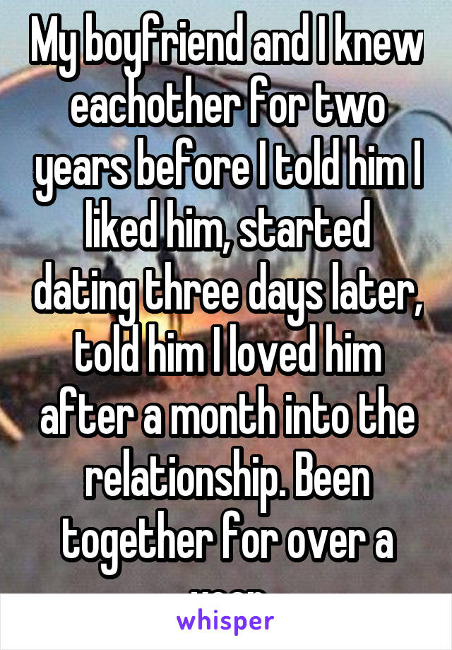 My boyfriend and I knew eachother for two years before I told him I liked him, started dating three days later, told him I loved him after a month into the relationship. Been together for over a year