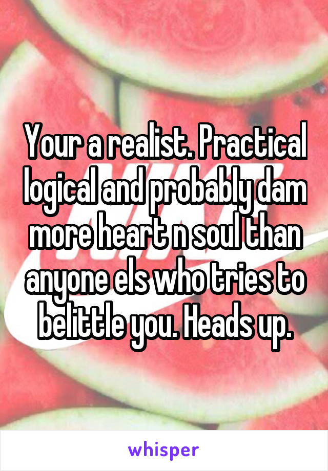 Your a realist. Practical logical and probably dam more heart n soul than anyone els who tries to belittle you. Heads up.