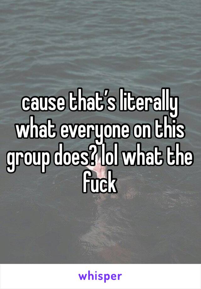 cause that’s literally what everyone on this group does? lol what the fuck 