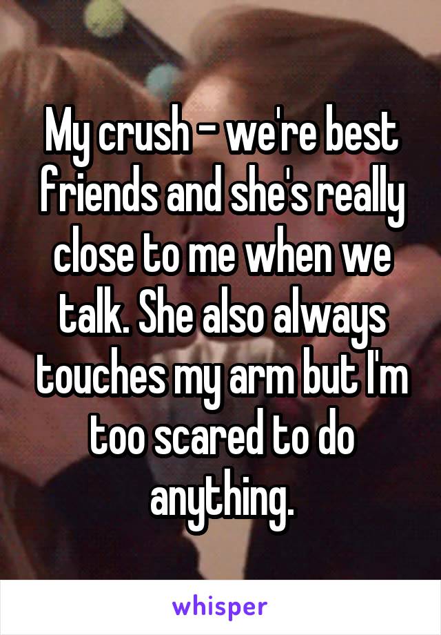 My crush - we're best friends and she's really close to me when we talk. She also always touches my arm but I'm too scared to do anything.