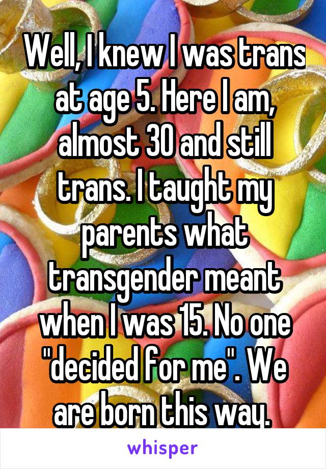 Well, I knew I was trans at age 5. Here I am, almost 30 and still trans. I taught my parents what transgender meant when I was 15. No one "decided for me". We are born this way. 