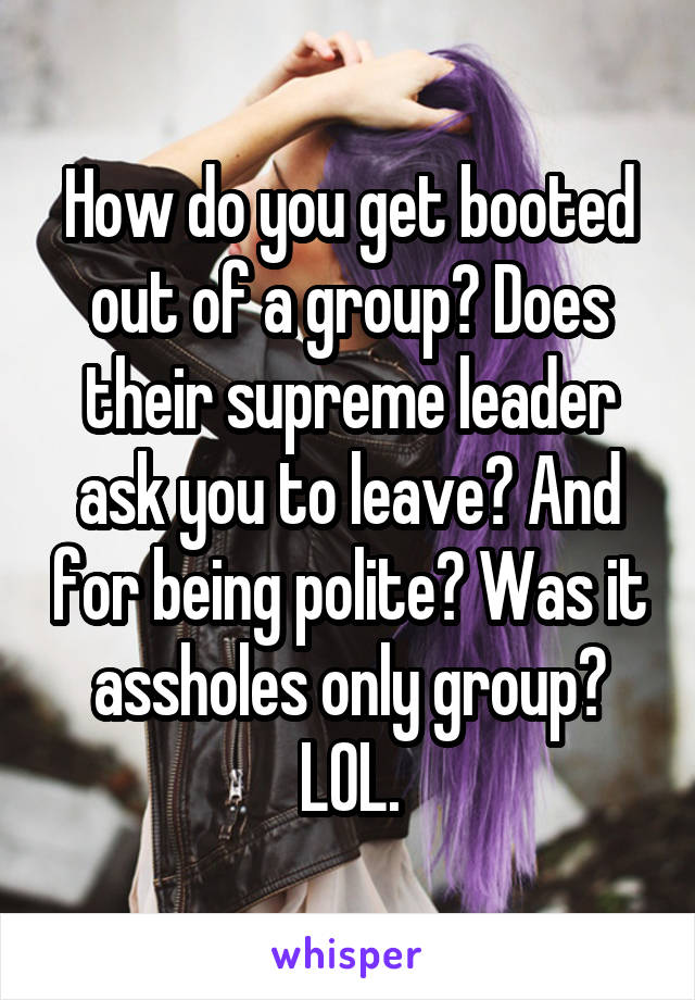 How do you get booted out of a group? Does their supreme leader ask you to leave? And for being polite? Was it assholes only group? LOL.