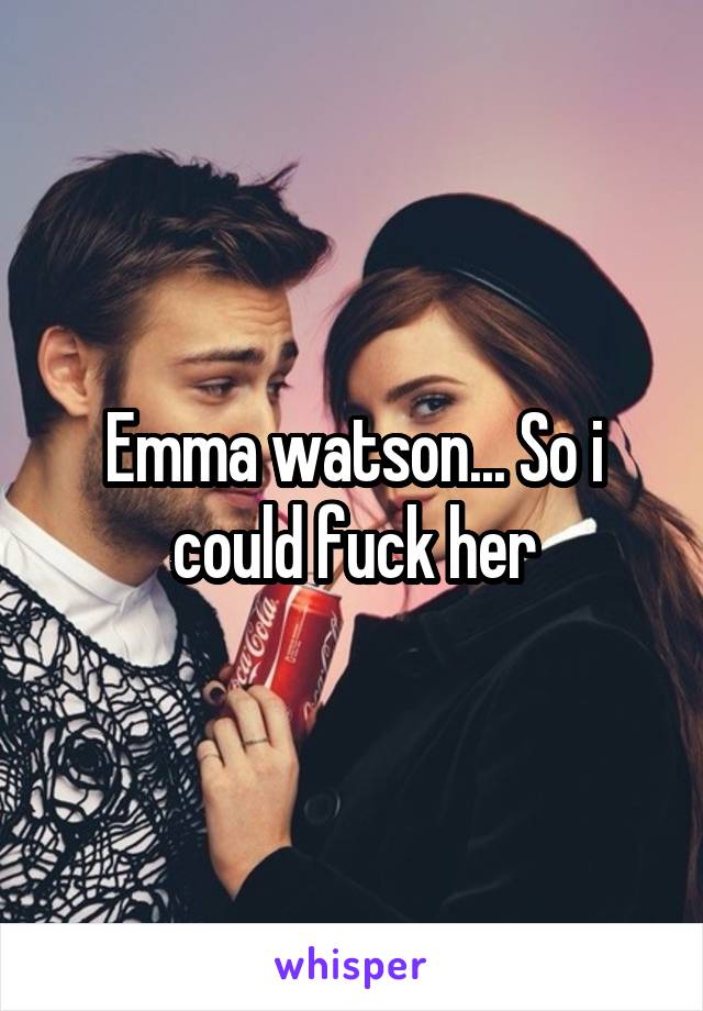 Emma watson... So i could fuck her