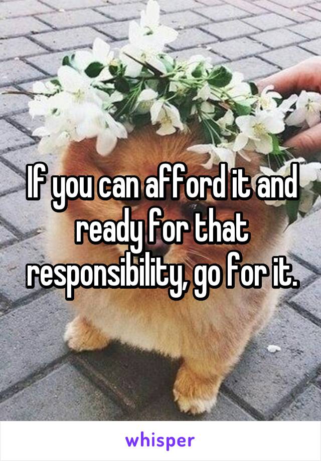 If you can afford it and ready for that responsibility, go for it.