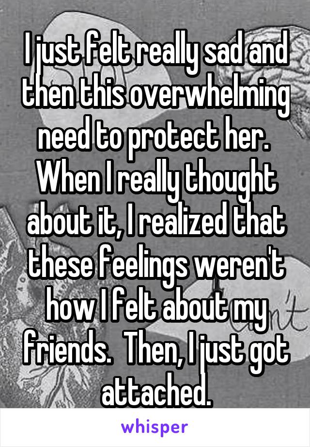 I just felt really sad and then this overwhelming need to protect her.  When I really thought about it, I realized that these feelings weren't how I felt about my friends.  Then, I just got attached.