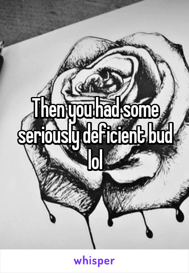 Then you had some seriously deficient bud lol