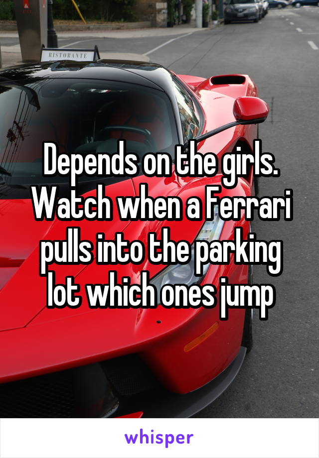 Depends on the girls. Watch when a Ferrari pulls into the parking lot which ones jump