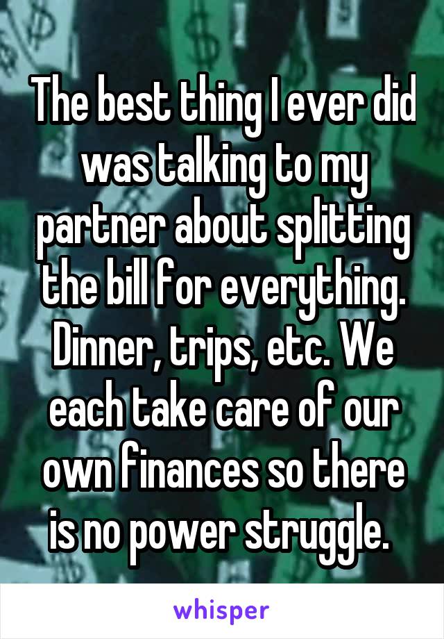 The best thing I ever did was talking to my partner about splitting the bill for everything. Dinner, trips, etc. We each take care of our own finances so there is no power struggle. 