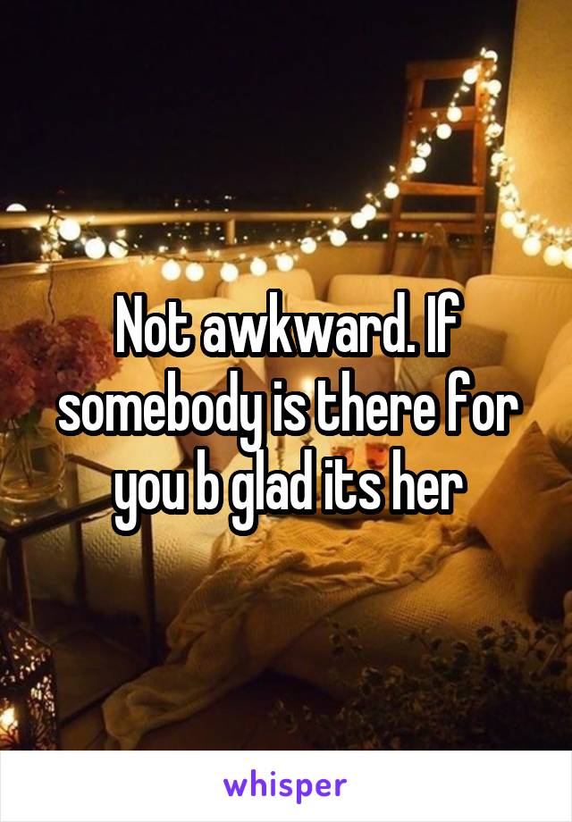 Not awkward. If somebody is there for you b glad its her