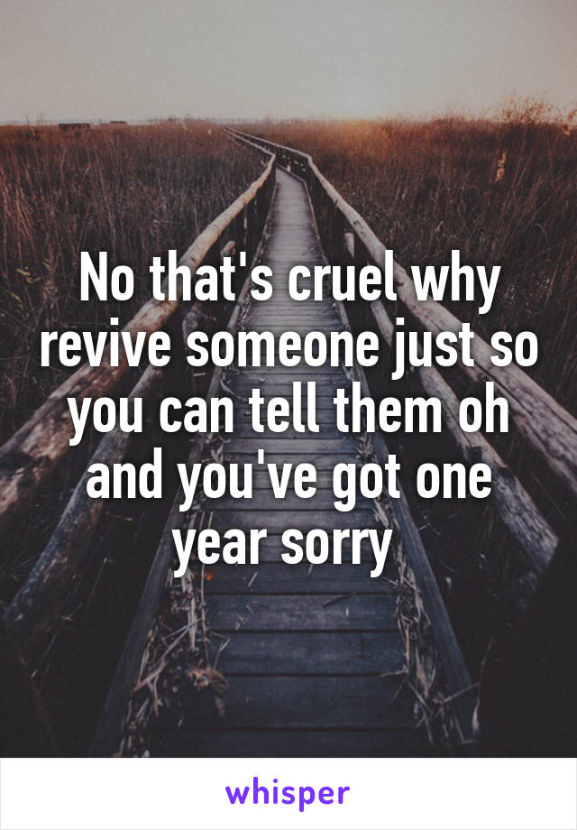 No that's cruel why revive someone just so you can tell them oh and you've got one year sorry 