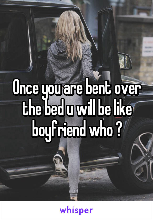 Once you are bent over the bed u will be like boyfriend who ?