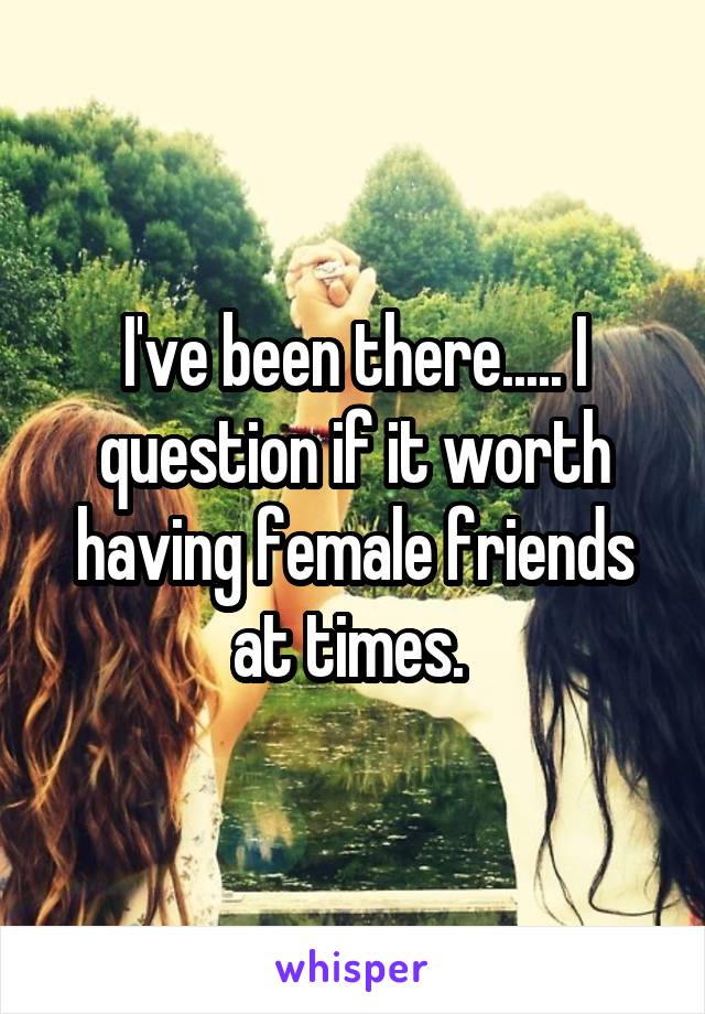 I've been there..... I question if it worth having female friends at times. 