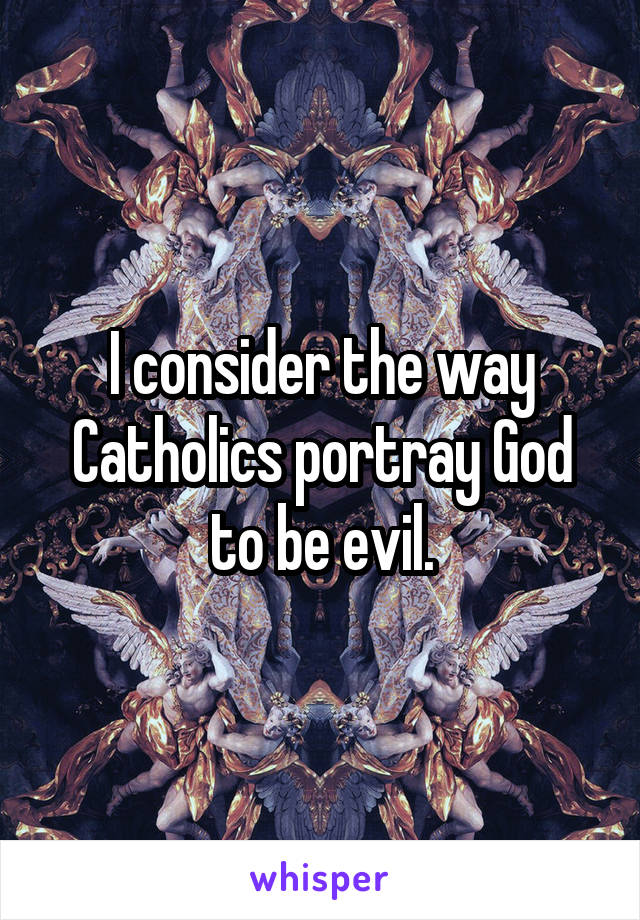 I consider the way Catholics portray God to be evil.