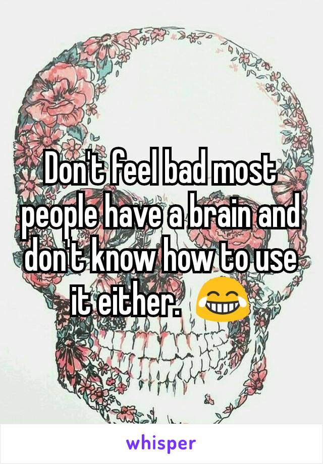 Don't feel bad most people have a brain and don't know how to use it either.  😂