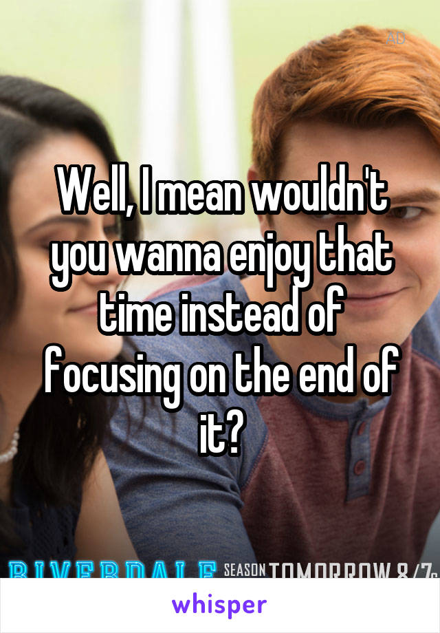 Well, I mean wouldn't you wanna enjoy that time instead of focusing on the end of it?