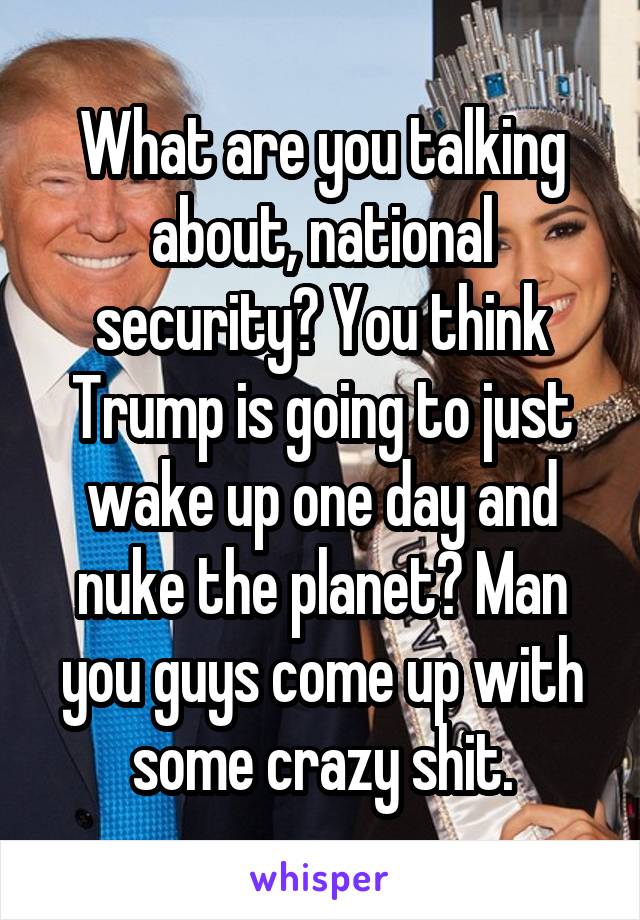 What are you talking about, national security? You think Trump is going to just wake up one day and nuke the planet? Man you guys come up with some crazy shit.