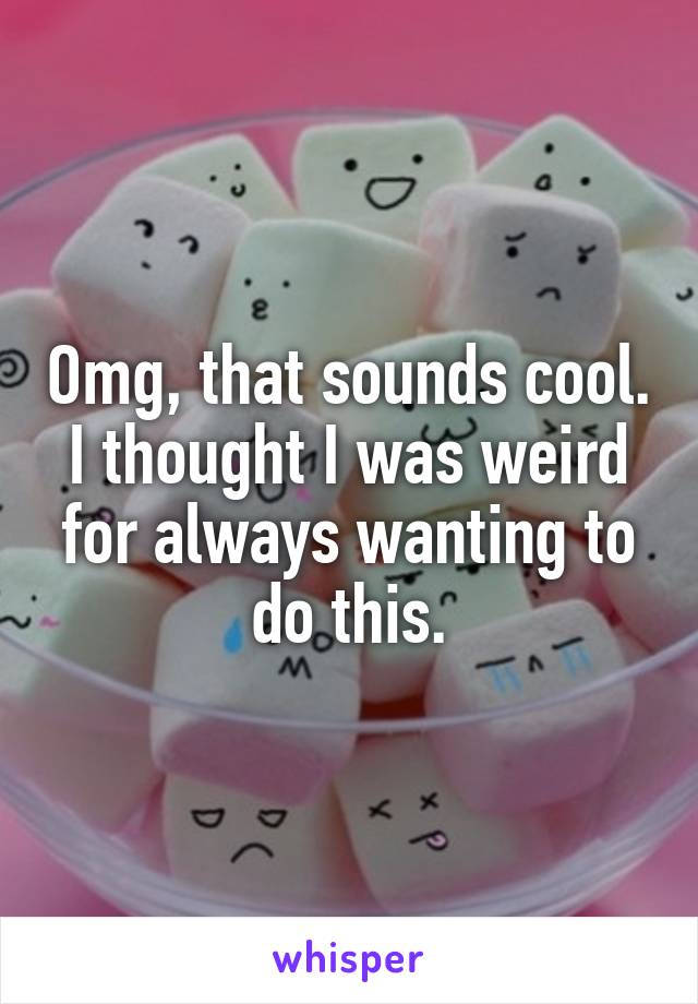 Omg, that sounds cool. I thought I was weird for always wanting to do this.