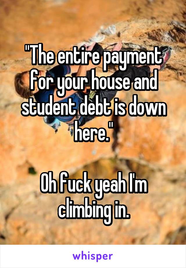 "The entire payment for your house and student debt is down here."

Oh fuck yeah I'm climbing in.