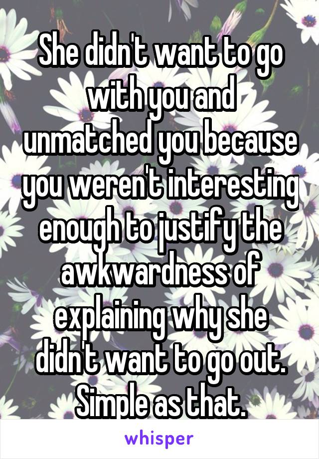 She didn't want to go with you and unmatched you because you weren't interesting enough to justify the awkwardness of explaining why she didn't want to go out. Simple as that.