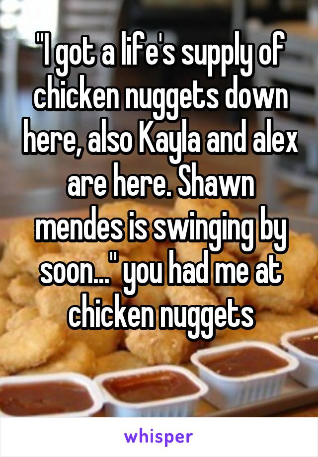 "I got a life's supply of chicken nuggets down here, also Kayla and alex are here. Shawn mendes is swinging by soon..." you had me at chicken nuggets

