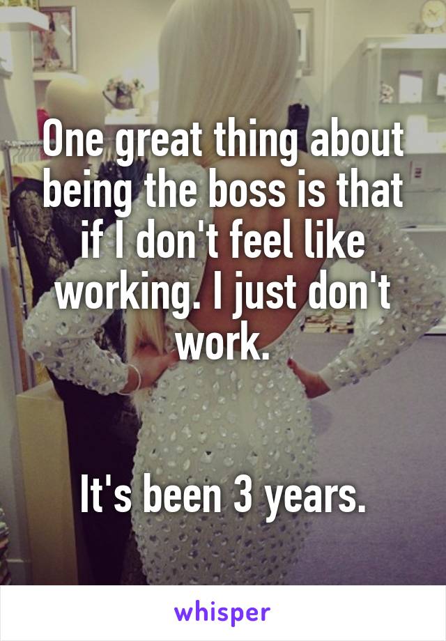 One great thing about being the boss is that if I don't feel like working. I just don't work.


It's been 3 years.